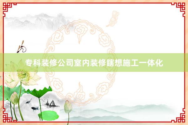 专科装修公司室内装修瞎想施工一体化
